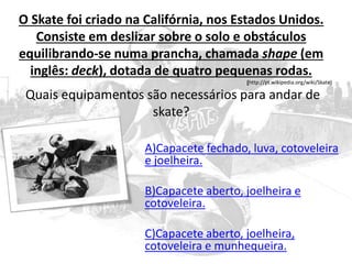 O Skate foi criado na Califórnia, nos Estados Unidos.
Consiste em deslizar sobre o solo e obstáculos
equilibrando-se numa prancha, chamada shape (em
inglês: deck), dotada de quatro pequenas rodas.
(http://pt.wikipedia.org/wiki/Skate)
Quais equipamentos são necessários para andar de
skate?
A)Capacete fechado, luva, cotoveleira
e joelheira.
B)Capacete aberto, joelheira e
cotoveleira.
C)Capacete aberto, joelheira,
cotoveleira e munhequeira.
 