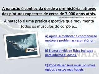 A natação é conhecida desde a pré-história, através
das pinturas rupestres de cerca de 7.000 anos atrás.
(http://pt.wikipedia.org/wiki/Nata%C3%A7%C3%A3o)
A natação é uma prática esportiva que movimenta
todos os músculos do corpo e...
A) Ajuda a melhorar a coordenação
motora e problemas respiratórios.
B) É uma atividade física indicada
para adultos e idosos.
C) Pode deixar seus músculos mais
rígidos e ossos mas frágeis.
 