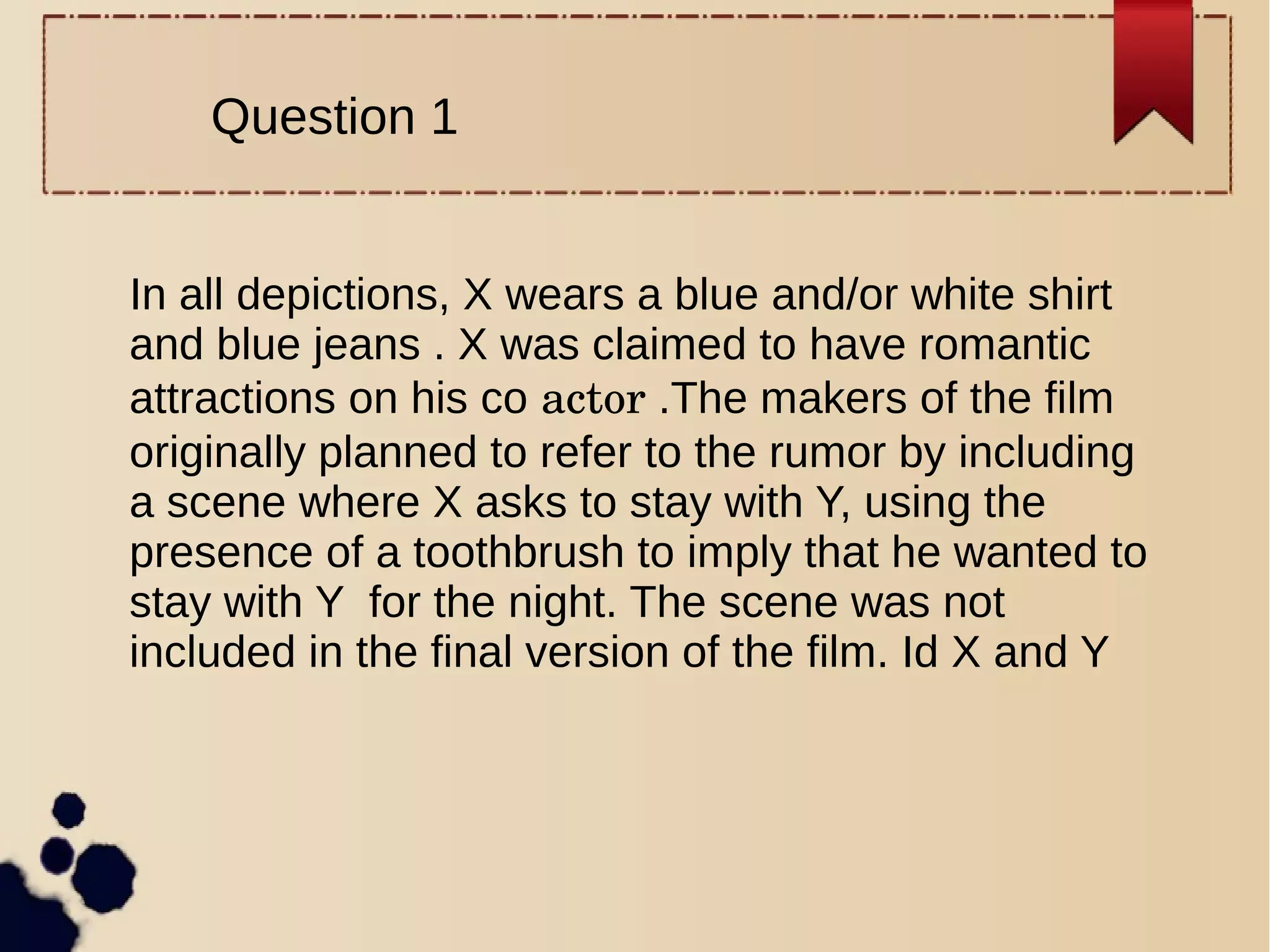 Question 1
In all depictions, X wears a blue and/or white shirt
and blue jeans . X was claimed to have romantic
attractions on his co actor .The makers of the film
originally planned to refer to the rumor by including
a scene where X asks to stay with Y, using the
presence of a toothbrush to imply that he wanted to
stay with Y for the night. The scene was not
included in the final version of the film. Id X and Y
 