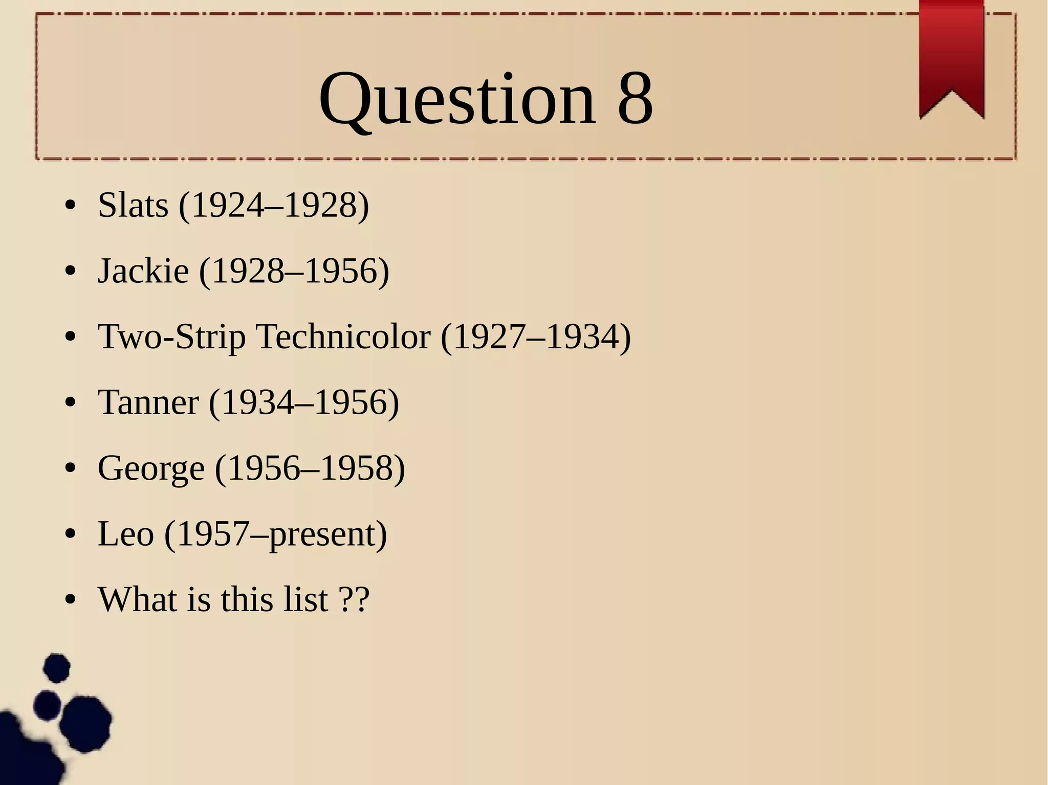 Question 8
● Slats (1924–1928)
● Jackie (1928–1956)
● Two-Strip Technicolor (1927–1934)
● Tanner (1934–1956)
● George (1956–1958)
● Leo (1957–present)
● What is this list ??
 