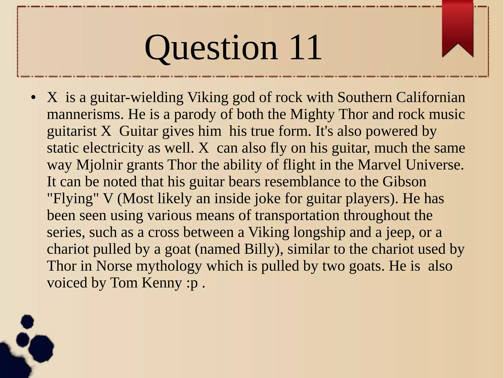 Question 11
● X is a guitar-wielding Viking god of rock with Southern Californian
mannerisms. He is a parody of both the Mighty Thor and rock music
guitarist X Guitar gives him his true form. It's also powered by
static electricity as well. X can also fly on his guitar, much the same
way Mjolnir grants Thor the ability of flight in the Marvel Universe.
It can be noted that his guitar bears resemblance to the Gibson
"Flying" V (Most likely an inside joke for guitar players). He has
been seen using various means of transportation throughout the
series, such as a cross between a Viking longship and a jeep, or a
chariot pulled by a goat (named Billy), similar to the chariot used by
Thor in Norse mythology which is pulled by two goats. He is also
voiced by Tom Kenny :p .
 