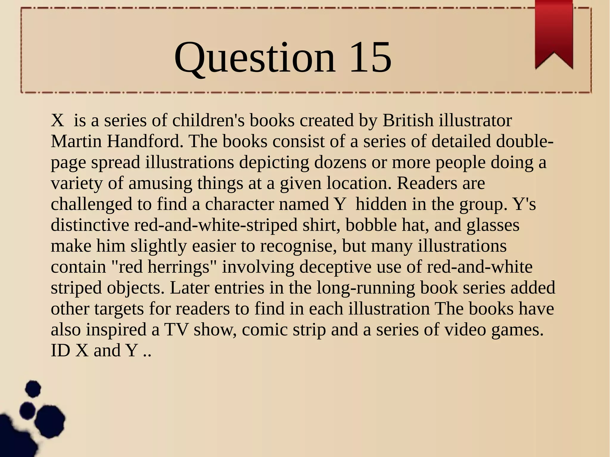 Question 15
X is a series of children's books created by British illustrator
Martin Handford. The books consist of a series of detailed double-
page spread illustrations depicting dozens or more people doing a
variety of amusing things at a given location. Readers are
challenged to find a character named Y hidden in the group. Y's
distinctive red-and-white-striped shirt, bobble hat, and glasses
make him slightly easier to recognise, but many illustrations
contain "red herrings" involving deceptive use of red-and-white
striped objects. Later entries in the long-running book series added
other targets for readers to find in each illustration The books have
also inspired a TV show, comic strip and a series of video games.
ID X and Y ..
 