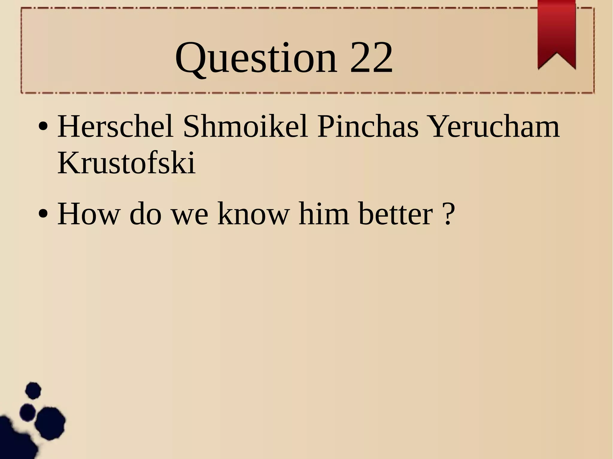 Question 22
● Herschel Shmoikel Pinchas Yerucham
Krustofski
● How do we know him better ?
 