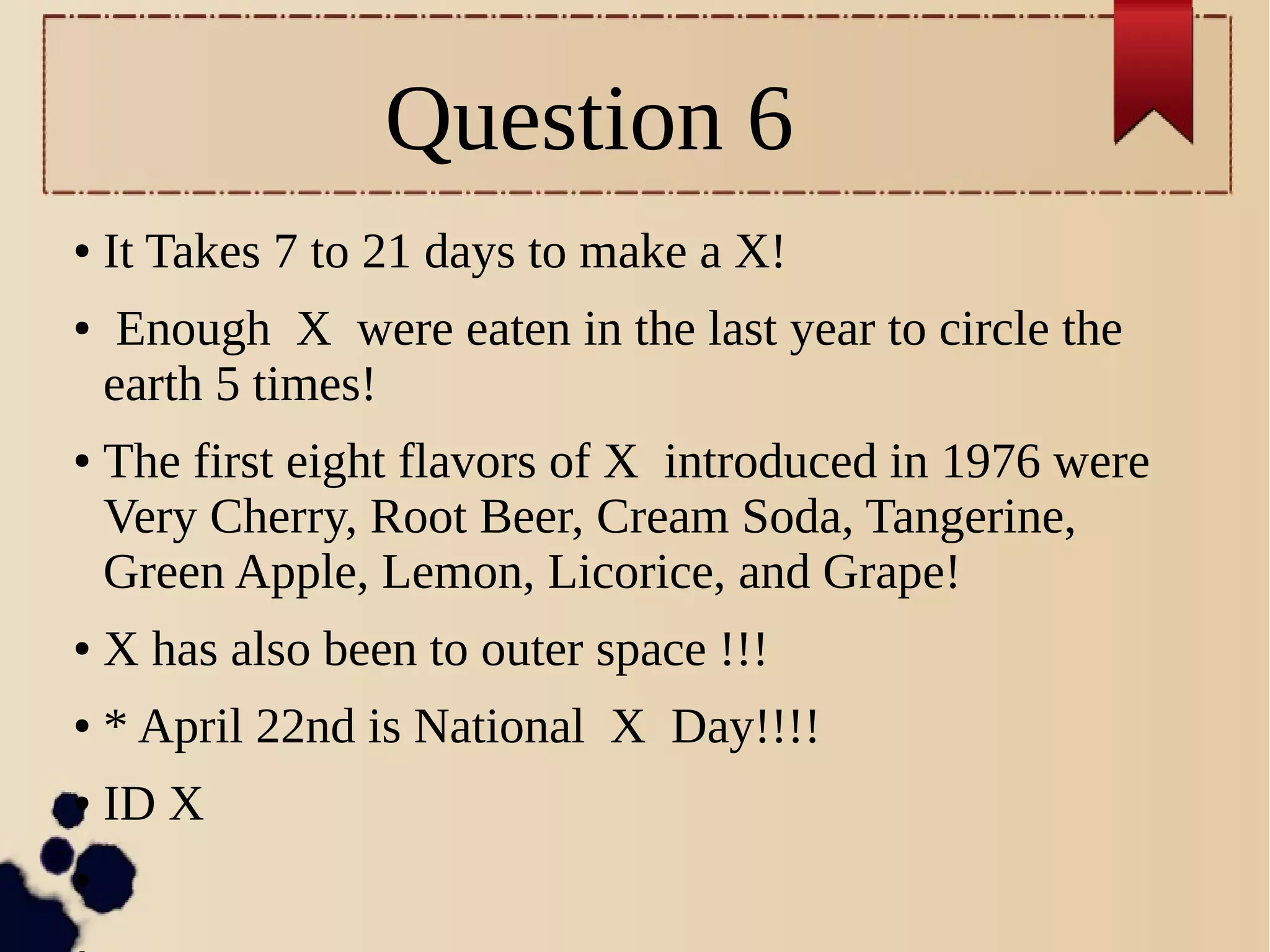 Question 6
● It Takes 7 to 21 days to make a X!
● Enough X were eaten in the last year to circle the
earth 5 times!
● The first eight flavors of X introduced in 1976 were
Very Cherry, Root Beer, Cream Soda, Tangerine,
Green Apple, Lemon, Licorice, and Grape!
● X has also been to outer space !!!
● * April 22nd is National X Day!!!!
● ID X
●
 