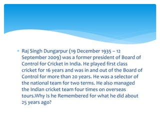  Raj Singh Dungarpur (19 December 1935 – 12 
September 2009) was a former president of Board of 
Control for Cricket in India. He played first class 
cricket for 16 years and was in and out of the Board of 
Control for more than 20 years. He was a selector of 
the national team for two terms. He also managed 
the Indian cricket team four times on overseas 
tours.Why Is he Remembered for what he did about 
25 years ago? 
 