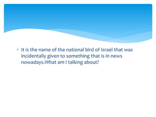  It is the name of the national bird of Israel that was 
incidentally given to something that is in news 
nowadays.What am I talking about? 
 