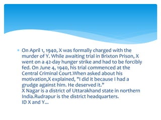  On April 1, 1940, X was formally charged with the 
murder of Y. While awaiting trial in Brixton Prison, X 
went on a 42-day hunger strike and had to be forcibly 
fed. On June 4, 1940, his trial commenced at the 
Central Criminal Court.When asked about his 
motivation,X explained, "I did it because I had a 
grudge against him. He deserved it." 
X Nagar is a district of Uttarakhand state in northern 
India.Rudrapur is the district headquarters. 
ID X and Y... 
 