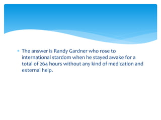  The answer is Randy Gardner who rose to 
international stardom when he stayed awake for a 
total of 264 hours without any kind of medication and 
external help. 
 