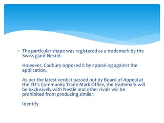  The particular shape was registered as a trademark by the 
Swiss giant Nestlé. 
However, Cadbury opposed it by appealing against the 
application. 
As per the latest verdict passed out by Board of Appeal at 
the EU’s Community Trade Mark Office, the trademark will 
be exclusively with Nestle and other rivals will be 
prohibited from producing similar. 
Identify 
 