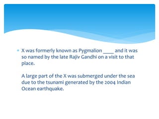  X was formerly known as Pygmalion ____ and it was 
so named by the late Rajiv Gandhi on a visit to that 
place. 
A large part of the X was submerged under the sea 
due to the tsunami generated by the 2004 Indian 
Ocean earthquake. 
 