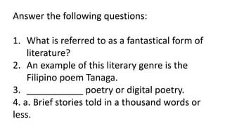 Answer the following questions:
1. What is referred to as a fantastical form of
literature?
2. An example of this literary genre is the
Filipino poem Tanaga.
3. ___________ poetry or digital poetry.
4. a. Brief stories told in a thousand words or
less.
 
