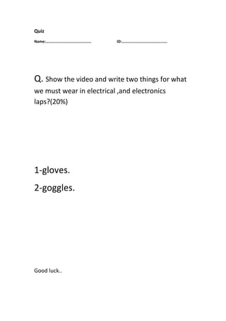 Quiz
Name:………………………………………. ID:……………………………………….
Q. Show the video and write two things for what
we must wear in electrical ,and electronics
laps?(20%)
1-gloves.
2-goggles.
Good luck..
 