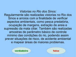 Vistorias no Rio dos Sinos:
Regularmente são realizadas vistorias no Rio dos
Sinos e arroios com a finalidade de verificar
aspectos ambientais, como pesca predatória,
ocupação de margens, extração de areia e
supressão da mata ciliar. Também são realizadas
amostras de parâmetro básico de controle
mínimo das condições do rio, podendo assim
prever situações de risco, de acidente ambiental
e mapear áreas de maiores problemas.
verdadeiro falso
 