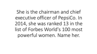 She is the chairman and chief
executive officer of PepsiCo. In
2014, she was ranked 13 in the
list of Forbes World's 100 most
powerful women. Name her.
 