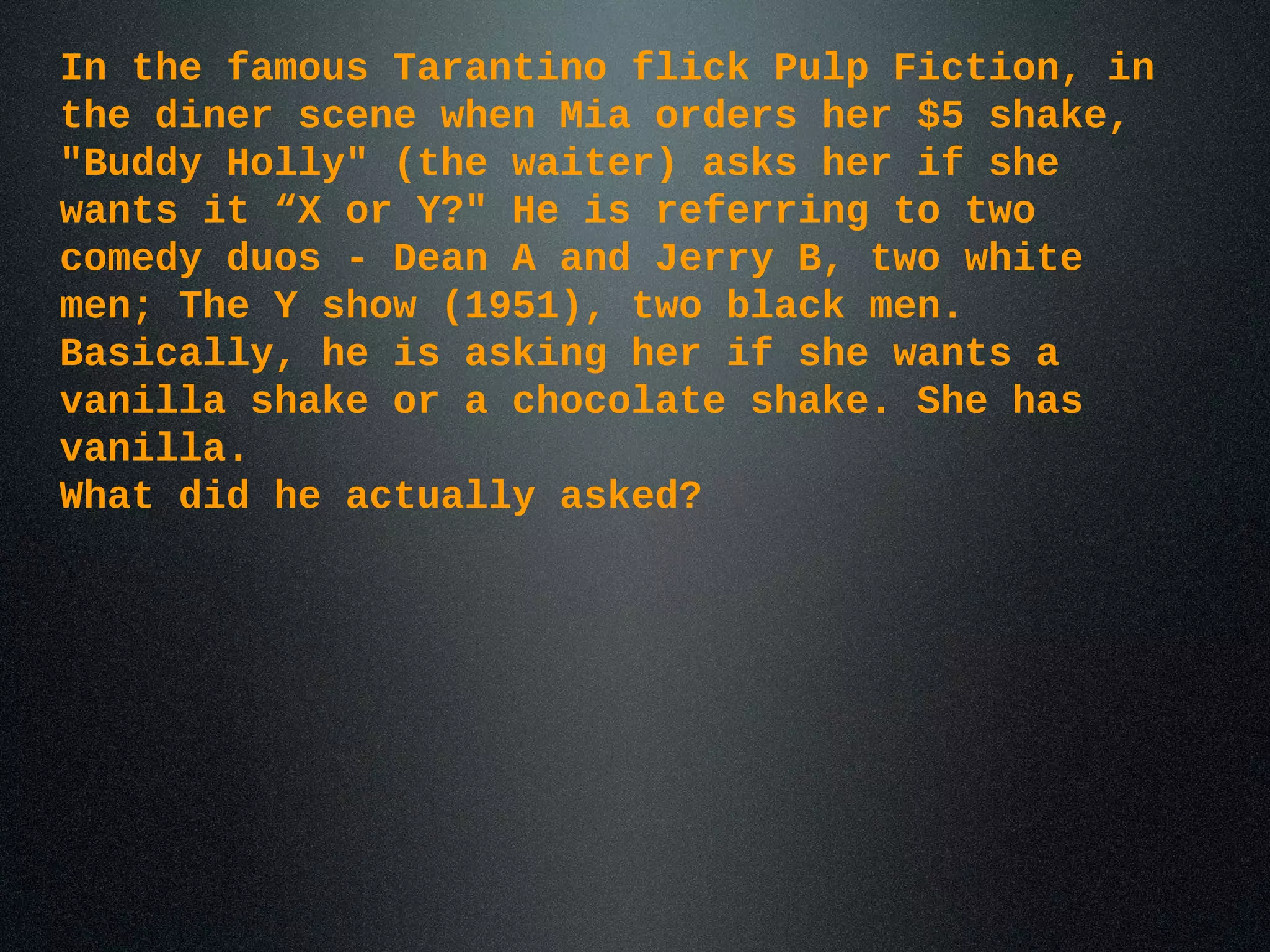 In the famous Tarantino flick Pulp Fiction, in
the diner scene when Mia orders her $5 shake,
"Buddy Holly" (the waiter) asks her if she
wants it “X or Y?" He is referring to two
comedy duos - Dean A and Jerry B, two white
men; The Y show (1951), two black men.
Basically, he is asking her if she wants a
vanilla shake or a chocolate shake. She has
vanilla.
What did he actually asked?
 