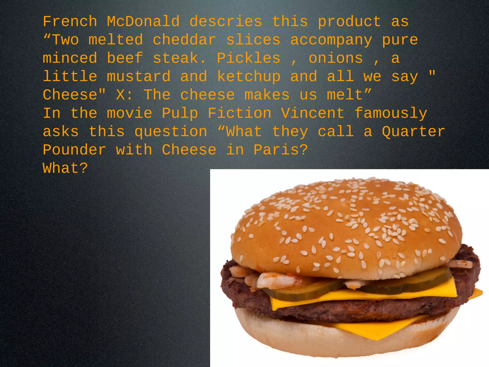 French McDonald descries this product as
“Two melted cheddar slices accompany pure
minced beef steak. Pickles , onions , a
little mustard and ketchup and all we say "
Cheese" X: The cheese makes us melt”
In the movie Pulp Fiction Vincent famously
asks this question “What they call a Quarter
Pounder with Cheese in Paris?
What?
 
