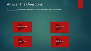 Answer The Questions:
1._____________is a dotted rectangular box on the slide to text,graphics,etc.
Place Holder Slide Pane
Note Pane Slide Show