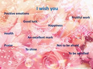 I wish you
Positive emotions
Fruitful work
Good luck
Happiness
Health
An excellent mark
Praise Not to be afraid
To shine
To be satisfied
 