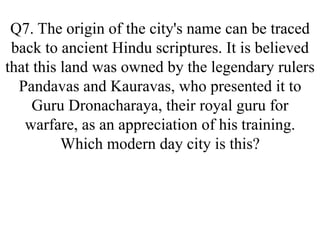 Q7. The origin of the city's name can be traced
back to ancient Hindu scriptures. It is believed
that this land was owned by the legendary rulers
Pandavas and Kauravas, who presented it to
Guru Dronacharaya, their royal guru for
warfare, as an appreciation of his training.
Which modern day city is this?
 