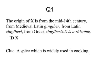 Q1
The origin of X is from the mid-14th century,
from Medieval Latin gingiber, from Latin
zingiberi, from Greek zingiberis.X is a rhizome.
ID X.
Clue: A spice which is widely used in cooking
 