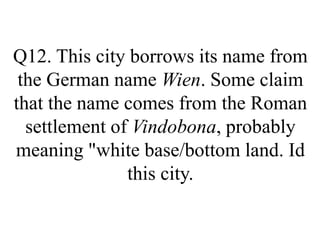 Q12. This city borrows its name from
the German name Wien. Some claim
that the name comes from the Roman
settlement of Vindobona, probably
meaning "white base/bottom land. Id
this city.
 