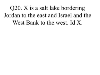 Q20. X is a salt lake bordering
Jordan to the east and Israel and the
West Bank to the west. Id X.
 