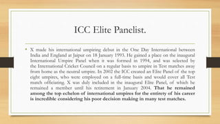 ICC Elite Panelist.
• X made his international umpiring debut in the One Day International between
India and England at Jaipur on 18 January 1993. He gained a place on the inaugural
International Umpire Panel when it was formed in 1994, and was selected by
the International Cricket Council on a regular basis to umpire in Test matches away
from home as the neutral umpire. In 2002 the ICC created an Elite Panel of the top
eight umpires, who were employed on a full-time basis and would cover all Test
match officiating. X was duly included in the inaugural Elite Panel, of which he
remained a member until his retirement in January 2004. That he remained
among the top echelon of international umpires for the entirety of his career
is incredible considering his poor decision making in many test matches.
 