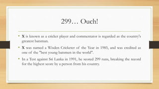 299… Ouch!
• X is known as a cricket player and commentator is regarded as the country's
greatest batsman.
• X was named a Wisden Cricketer of the Year in 1985, and was credited as
one of the "best young batsmen in the world".
• In a Test against Sri Lanka in 1991, he scored 299 runs, breaking the record
for the highest score by a person from his country.
 