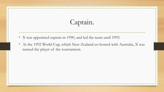 Captain.
• X was appointed captain in 1990, and led the team until 1993.
• At the 1992 World Cup, which New Zealand co-hosted with Australia, X was
named the player of the tournament.
 