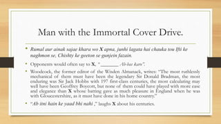 Man with the Immortal Cover Drive.
• Rumal aur ainak sajae khara wo X apna, junhi lagata hai chauka tou Ifti ke
naghmon se, Chishty ke geeton se gunjein fazain.
• Opponents would often say to X, “ _______ Ab-bas karo”.
• Woodcock, the former editor of the Wisden Almanack, writes: “The most ruthlessly
mechanical of them must have been the legendary Sir Donald Bradman, the most
enduring was Sir Jack Hobbs with 197 first-class centuries, the most calculating may
well have been Geoffrey Boycott, but none of them could have played with more ease
and elegance than X whose batting gave as much pleasure in England when he was
with Gloucestershire, as it must have done in his home country.”
• “Ab itni hain ke yaad bhi nahi ,” laughs X about his centuries.
 