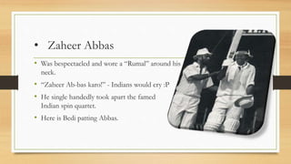 • Zaheer Abbas
• Was bespectacled and wore a “Rumal” around his
neck.
• “Zaheer Ab-bas karo!” - Indians would cry :P
• He single handedly took apart the famed
Indian spin quartet.
• Here is Bedi patting Abbas.
 