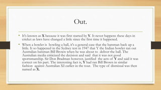 Out.
• It's known as X because it was first started by Y. It never happens these days in
cricket as laws have changed a little since the first time it happened.
• When a bowler is bowling a ball, it's a general case that the batsman back up a
little. It so happened in the Sydney test in 1947 that Y the Indian bowler ran out
Australian batsman Bill Brown when he was about to deliver the ball. The
Australian media criticized the decision and said that it was not good
sportsmanship. Sir Don Bradman however, justified the acts of Y and said it was
correct on his part. The interesting fact is, Y had ran Bill Brown in similar
fashion against Australian XI earlier in the tour. The type of dismissal was then
named as X.
 