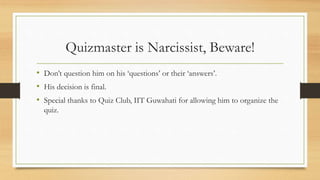 Quizmaster is Narcissist, Beware!
• Don’t question him on his ‘questions’ or their ‘answers’.
• His decision is final.
• Special thanks to Quiz Club, IIT Guwahati for allowing him to organize the
quiz.
 