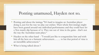 Ponting unamused, Hayden not so.
• Ponting said about the innings "It's hard to imagine an Australian player
doing it, just for the way we play our cricket. Their whole first innings might
have been geared around one individual performance and they could have let
a Test match slip because of it. They ran out of time in the game - that's not
the way the Australian team plays.“
• Hayden on the other hand - "I would just like to congratulate him and wish
him all the best on a fantastic achievement…….. to bat that period of time is
an incredible achievement.“
• What is being talked about ?
 