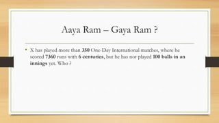 Aaya Ram – Gaya Ram ?
• X has played more than 350 One-Day International matches, where he
scored 7360 runs with 6 centuries, but he has not played 100 balls in an
innings yet. Who ?
 