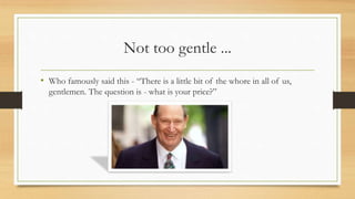 Not too gentle ...
• Who famously said this - “There is a little bit of the whore in all of us,
gentlemen. The question is - what is your price?”
 