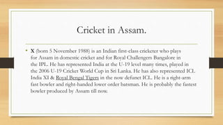 Cricket in Assam.
• X (born 5 November 1988) is an Indian first-class cricketer who plays
for Assam in domestic cricket and for Royal Challengers Bangalore in
the IPL. He has represented India at the U-19 level many times, played in
the 2006 U-19 Cricket World Cup in Sri Lanka. He has also represented ICL
India XI & Royal Bengal Tigers in the now defunct ICL. He is a right-arm
fast bowler and right-handed lower order batsman. He is probably the fastest
bowler produced by Assam till now.
 