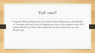 Tuff one??
• England's Richard Illingworth, Sri Lanka's Kumar Dharmasena, Paul Reiffel
of Australia, and Ian Gould of England are some of the umpires at the 2015
Cricket World Cup. What other distinction do all of them have w.r.t the
World Cup?
 