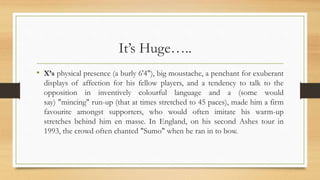 It’s Huge…..
• X’s physical presence (a burly 6'4"), big moustache, a penchant for exuberant
displays of affection for his fellow players, and a tendency to talk to the
opposition in inventively colourful language and a (some would
say) "mincing" run-up (that at times stretched to 45 paces), made him a firm
favourite amongst supporters, who would often imitate his warm-up
stretches behind him en masse. In England, on his second Ashes tour in
1993, the crowd often chanted "Sumo" when he ran in to bow.
 