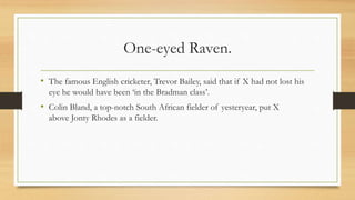 One-eyed Raven.
• The famous English cricketer, Trevor Bailey, said that if X had not lost his
eye he would have been ‘in the Bradman class’.
• Colin Bland, a top-notch South African fielder of yesteryear, put X
above Jonty Rhodes as a fielder.
 