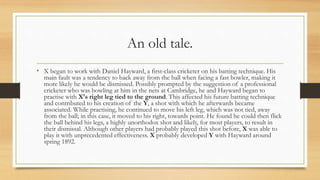 An old tale.
• X began to work with Daniel Hayward, a first-class cricketer on his batting technique. His
main fault was a tendency to back away from the ball when facing a fast bowler, making it
more likely he would be dismissed. Possibly prompted by the suggestion of a professional
cricketer who was bowling at him in the nets at Cambridge, he and Hayward began to
practise with X's right leg tied to the ground. This affected his future batting technique
and contributed to his creation of the Y, a shot with which he afterwards became
associated. While practising, he continued to move his left leg, which was not tied, away
from the ball; in this case, it moved to his right, towards point. He found he could then flick
the ball behind his legs, a highly unorthodox shot and likely, for most players, to result in
their dismissal. Although other players had probably played this shot before, X was able to
play it with unprecedented effectiveness. X probably developed Y with Hayward around
spring 1892.
 