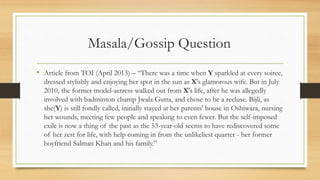 Masala/Gossip Question
• Article from TOI (April 2013) – “There was a time when Y sparkled at every soiree,
dressed stylishly and enjoying her spot in the sun as X's glamorous wife. But in July
2010, the former model-actress walked out from X's life, after he was allegedly
involved with badminton champ Jwala Gutta, and chose to be a recluse. Bijli, as
she(Y) is still fondly called, initially stayed at her parents' house in Oshiwara, nursing
her wounds, meeting few people and speaking to even fewer. But the self-imposed
exile is now a thing of the past as the 53-year-old seems to have rediscovered some
of her zest for life, with help coming in from the unlikeliest quarter - her former
boyfriend Salman Khan and his family.”
 
