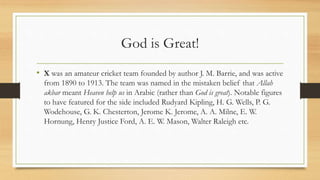 God is Great!
• X was an amateur cricket team founded by author J. M. Barrie, and was active
from 1890 to 1913. The team was named in the mistaken belief that Allah
akbar meant Heaven help us in Arabic (rather than God is great). Notable figures
to have featured for the side included Rudyard Kipling, H. G. Wells, P. G.
Wodehouse, G. K. Chesterton, Jerome K. Jerome, A. A. Milne, E. W.
Hornung, Henry Justice Ford, A. E. W. Mason, Walter Raleigh etc.
 