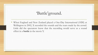 ‘Battle’ground.
• When England and New Zealand played a One-Day International (ODI) at
Wellington in 2002, X recorded the sounds and the roars made by the crowd.
Little did the spectators know that the recording would serve as a sound
effect in a battle in the movie Y.
 