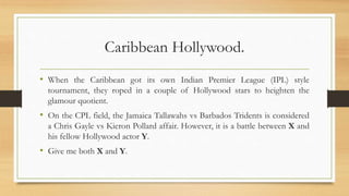 Caribbean Hollywood.
• When the Caribbean got its own Indian Premier League (IPL) style
tournament, they roped in a couple of Hollywood stars to heighten the
glamour quotient.
• On the CPL field, the Jamaica Tallawahs vs Barbados Tridents is considered
a Chris Gayle vs Kieron Pollard affair. However, it is a battle between X and
his fellow Hollywood actor Y.
• Give me both X and Y.
 