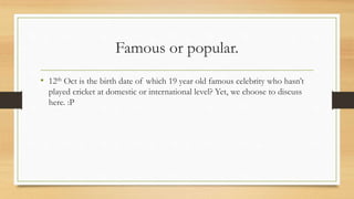Famous or popular.
• 12th Oct is the birth date of which 19 year old famous celebrity who hasn’t
played cricket at domestic or international level? Yet, we choose to discuss
here. :P
 