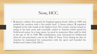 Now, HCC.
• X played a solitary Test match for England against South Africa in 1889 and
marked the occasion with a five-wicket haul. A Sussex player, X captained
England in his only match at the highest level. The county veteran turned to
acting in his later years and eventually settled in America which paved his
Hollywood career. In a long career, he acted in numerous films until he died
at the age of 85 in 1948. X’s contributions were honoured by Hollywood
when he was presented a star in the Walk of Fame. Even during his days in
America he maintained his connections with the sport and founded the
Hollywood Cricket Club (HCC).
 
