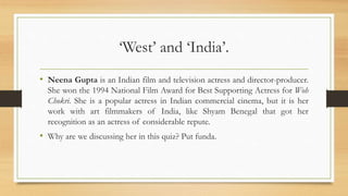 ‘West’ and ‘India’.
• Neena Gupta is an Indian film and television actress and director-producer.
She won the 1994 National Film Award for Best Supporting Actress for Woh
Chokri. She is a popular actress in Indian commercial cinema, but it is her
work with art filmmakers of India, like Shyam Benegal that got her
recognition as an actress of considerable repute.
• Why are we discussing her in this quiz? Put funda.
 