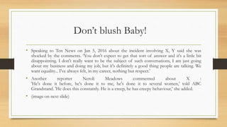 Don’t blush Baby!
• Speaking to Ten News on Jan 5, 2016 about the incident involving X, Y said she was
shocked by the comments. ‘You don't expect to get that sort of answer and it's a little bit
disappointing. I don't really want to be the subject of such conversations, I am just going
about my business and doing my job, but it's definitely a good thing people are talking. We
want equality... I've always felt, in my career, nothing but respect.’
• Another reporter Neroli Meadows commented about X :
'He's done it before, he's done it to me, he's done it to several women,' told ABC
Grandstand. 'He does this constantly. He is a creep, he has creepy behaviour,' she added.
• (image on next slide)
 