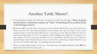 Another ‘Little Master’.
• Young Gavaskar himself was told time and again by coach Vasu Paranjpe, “When X played
forward defence at Brabourne stadium, the "thak" of ball hitting the bat could be heard
at the Churchgate Station”.
• X’s famous 337 was made half a century ago, yet it is still the highest Test score away from home.
There have been 20 other triple-hundreds, yet this remains the only one made in the second
innings. In fact, it was made after following on - not from any mere 200-run deficit, but from an
almost bottomless abyss of 473. It was January 1958 in Bridgetown, Barbados. In response to a
first innings of 579, his team got bundled out for a humiliating 106. X came out to open the
second innings on the third afternoon. It was a six-day Test, and saving it required that he stay at
the crease for another three days - in cricketing terms, an eternity.
• There are other bright feathers in his cap - soon after this Test triple-hundred he made 499, the
highest first-class score for many years.
 